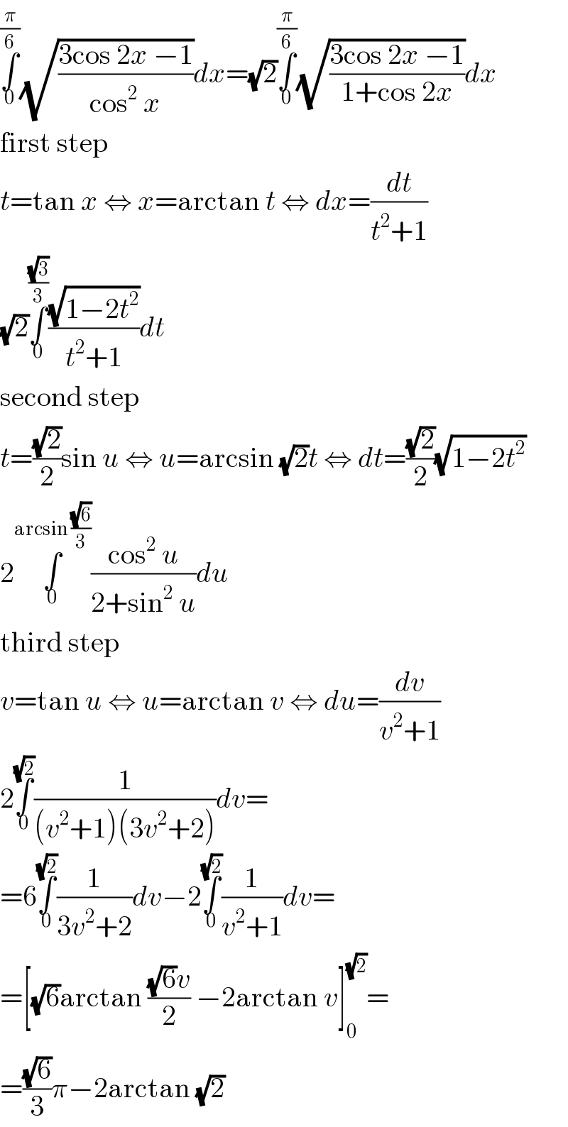 ∫_0 ^(π/6) (√((3cos 2x −1)/(cos^2  x)))dx=(√2)∫_0 ^(π/6) (√((3cos 2x −1)/(1+cos 2x)))dx  first step  t=tan x ⇔ x=arctan t ⇔ dx=(dt/(t^2 +1))  (√2)∫_0 ^((√3)/3) ((√(1−2t^2 ))/(t^2 +1))dt  second step  t=((√2)/2)sin u ⇔ u=arcsin (√2)t ⇔ dt=((√2)/2)(√(1−2t^2 ))  2∫_0 ^(arcsin ((√6)/3)) ((cos^2  u)/(2+sin^2  u))du  third step  v=tan u ⇔ u=arctan v ⇔ du=(dv/(v^2 +1))  2∫_0 ^(√2) (1/((v^2 +1)(3v^2 +2)))dv=  =6∫_0 ^(√2) (1/(3v^2 +2))dv−2∫_0 ^(√2) (1/(v^2 +1))dv=  =[(√6)arctan (((√6)v)/2) −2arctan v]_0 ^(√2) =  =((√6)/3)π−2arctan (√2)  