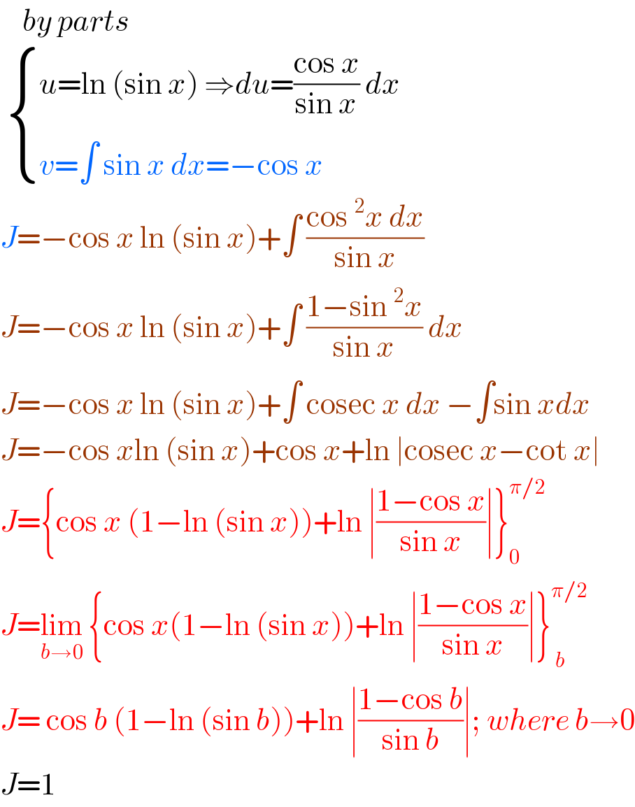     by parts    { ((u=ln (sin x) ⇒du=((cos x)/(sin x)) dx)),((v=∫ sin x dx=−cos x)) :}  J=−cos x ln (sin x)+∫ ((cos^2 x dx)/(sin x))  J=−cos x ln (sin x)+∫ ((1−sin^2 x)/(sin x)) dx  J=−cos x ln (sin x)+∫ cosec x dx −∫sin xdx  J=−cos xln (sin x)+cos x+ln ∣cosec x−cot x∣  J={cos x (1−ln (sin x))+ln ∣((1−cos x)/(sin x))∣}_0 ^(π/2)   J=lim_(b→0)  {cos x(1−ln (sin x))+ln ∣((1−cos x)/(sin x))∣}_( b) ^(π/2)   J= cos b (1−ln (sin b))+ln ∣((1−cos b)/(sin b))∣; where b→0  J=1  