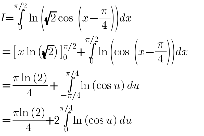 I=∫_0 ^(π/2)  ln ((√2) cos  (x−(π/4)))dx   = [ x ln ((√2)) ]_0 ^(π/2) +∫_0 ^(π/2) ln (cos  (x−(π/4)))dx   = ((π ln (2))/4) + ∫_(−π/4) ^(π/4) ln (cos u) du    = ((πln (2))/4)+2∫_0 ^(π/4) ln (cos u) du   