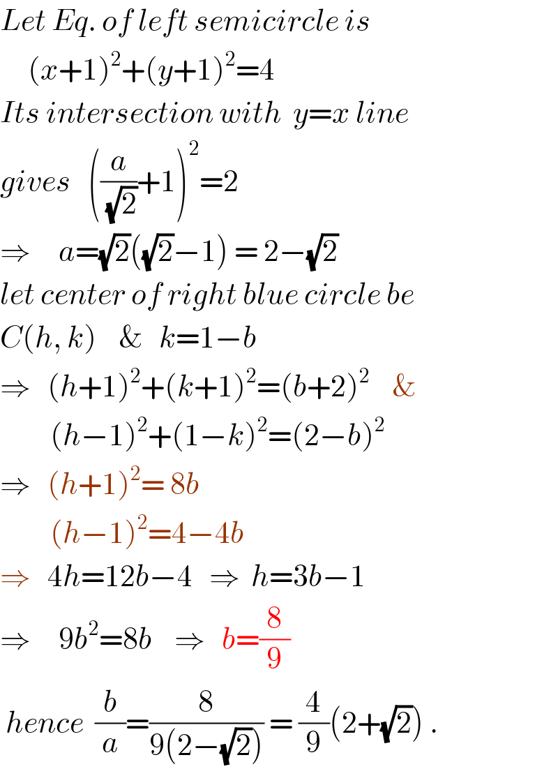 Let Eq. of left semicircle is       (x+1)^2 +(y+1)^2 =4  Its intersection with  y=x line  gives   ((a/( (√2)))+1)^2 =2  ⇒     a=(√2)((√2)−1) = 2−(√2)  let center of right blue circle be  C(h, k)    &   k=1−b  ⇒   (h+1)^2 +(k+1)^2 =(b+2)^2     &           (h−1)^2 +(1−k)^2 =(2−b)^2   ⇒   (h+1)^2 = 8b           (h−1)^2 =4−4b  ⇒   4h=12b−4   ⇒  h=3b−1  ⇒     9b^2 =8b    ⇒   b=(8/9)   hence  (b/a)=(8/(9(2−(√2)))) = (4/9)(2+(√2)) .  