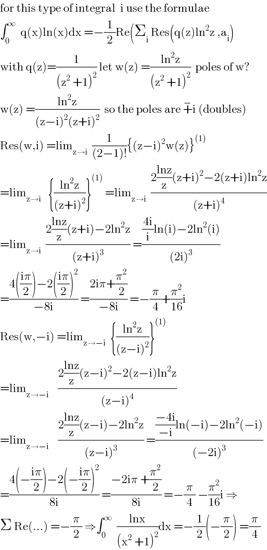 for this type of integral  i use the formulae  ∫_0 ^∞   q(x)ln(x)dx =−(1/2)Re(Σ_i  Res(q(z)ln^2 z ,a_i )  with q(z)=(1/((z^2  +1)^2 )) let w(z) =((ln^2 z)/((z^2  +1)^2 ))  poles of w?  w(z) =((ln^2 z)/((z−i)^2 (z+i)^2 ))  so the poles are +^− i (doubles)  Res(w,i) =lim_(z→i)   (1/((2−1)!)){(z−i)^2 w(z)}^((1))   =lim_(z→i)    {((ln^2 z)/((z+i)^2 ))}^((1))  =lim_(z→i)   ((2((lnz)/z)(z+i)^2 −2(z+i)ln^2 z)/((z+i)^4 ))  =lim_(z→i)   ((2((lnz)/z)(z+i)−2ln^2 z)/((z+i)^3 )) =((((4i)/i)ln(i)−2ln^2 (i))/((2i)^3 ))  =((4(((iπ)/2))−2(((iπ)/2))^2 )/(−8i)) =((2iπ+(π^2 /2))/(−8i)) =−(π/4)+(π^2 /(16))i  Res(w,−i) =lim_(z→−i)   {((ln^2 z)/((z−i)^2 ))}^((1))   =lim_(z→−i)     ((2((lnz)/z)(z−i)^2 −2(z−i)ln^2 z)/((z−i)^4 ))  =lim_(z→−i)     ((2((lnz)/z)(z−i)−2ln^2 z)/((z−i)^3 )) =((((−4i)/(−i))ln(−i)−2ln^2 (−i))/((−2i)^3 ))  =((4(−((iπ)/2))−2(−((iπ)/2))^2 )/(8i)) =((−2iπ +(π^2 /2))/(8i)) =−(π/4) −(π^2 /(16))i ⇒  Σ Re(...) =−(π/2) ⇒∫_0 ^∞   ((lnx)/((x^2  +1)^2 ))dx =−(1/2)(−(π/2)) =(π/4)  