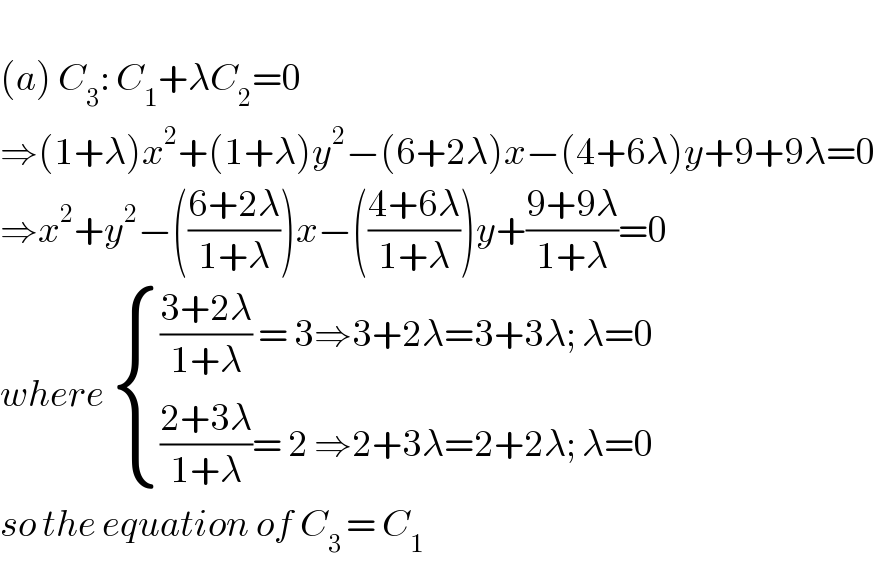   (a) C_3 : C_1 +λC_2 =0  ⇒(1+λ)x^2 +(1+λ)y^2 −(6+2λ)x−(4+6λ)y+9+9λ=0  ⇒x^2 +y^2 −(((6+2λ)/(1+λ)))x−(((4+6λ)/(1+λ)))y+((9+9λ)/(1+λ))=0  where  { ((((3+2λ)/(1+λ)) = 3⇒3+2λ=3+3λ; λ=0)),((((2+3λ)/(1+λ))= 2 ⇒2+3λ=2+2λ; λ=0)) :}  so the equation of C_(3 ) = C_1    