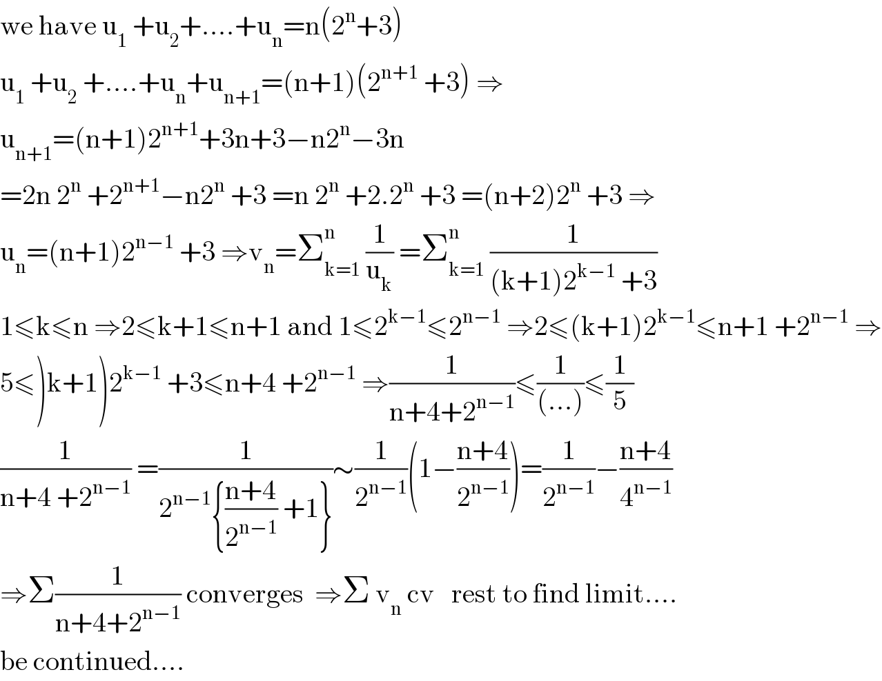 we have u_1  +u_2 +....+u_n =n(2^n +3)  u_1  +u_2  +....+u_n +u_(n+1) =(n+1)(2^(n+1)  +3) ⇒  u_(n+1) =(n+1)2^(n+1) +3n+3−n2^n −3n  =2n 2^n  +2^(n+1) −n2^n  +3 =n 2^n  +2.2^n  +3 =(n+2)2^n  +3 ⇒  u_n =(n+1)2^(n−1)  +3 ⇒v_n =Σ_(k=1) ^n  (1/u_k ) =Σ_(k=1) ^n  (1/((k+1)2^(k−1)  +3))  1≤k≤n ⇒2≤k+1≤n+1 and 1≤2^(k−1) ≤2^(n−1)  ⇒2≤(k+1)2^(k−1) ≤n+1 +2^(n−1)  ⇒  5≤)k+1)2^(k−1)  +3≤n+4 +2^(n−1)  ⇒(1/(n+4+2^(n−1) ))≤(1/((...)))≤(1/5)  (1/(n+4 +2^(n−1) )) =(1/(2^(n−1) {((n+4)/2^(n−1) ) +1}))∼(1/2^(n−1) )(1−((n+4)/2^(n−1) ))=(1/2^(n−1) )−((n+4)/4^(n−1) )  ⇒Σ(1/(n+4+2^(n−1) )) converges  ⇒Σ v_n  cv   rest to find limit....  be continued....  