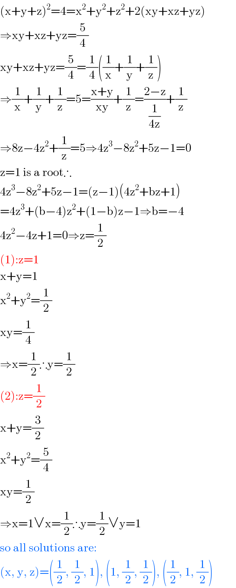(x+y+z)^2 =4=x^2 +y^2 +z^2 +2(xy+xz+yz)  ⇒xy+xz+yz=(5/4)  xy+xz+yz=(5/4)=(1/4)((1/x)+(1/y)+(1/z))  ⇒(1/x)+(1/y)+(1/z)=5=((x+y)/(xy))+(1/z)=((2−z)/(1/(4z)))+(1/z)  ⇒8z−4z^2 +(1/z)=5⇒4z^3 −8z^2 +5z−1=0  z=1 is a root∴  4z^3 −8z^2 +5z−1=(z−1)(4z^2 +bz+1)  =4z^3 +(b−4)z^2 +(1−b)z−1⇒b=−4  4z^2 −4z+1=0⇒z=(1/2)  (1):z=1  x+y=1  x^2 +y^2 =(1/2)  xy=(1/4)  ⇒x=(1/2)∴y=(1/2)  (2):z=(1/2)  x+y=(3/2)  x^2 +y^2 =(5/4)  xy=(1/2)  ⇒x=1∨x=(1/2)∴y=(1/2)∨y=1  so all solutions are:  (x, y, z)=((1/2), (1/2), 1), (1, (1/2), (1/2)), ((1/2), 1, (1/2))  