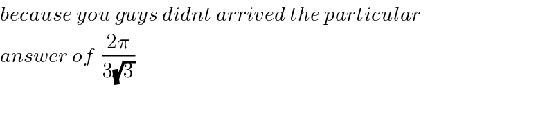 because you guys didnt arrived the particular  answer of  ((2π)/(3(√3)))  