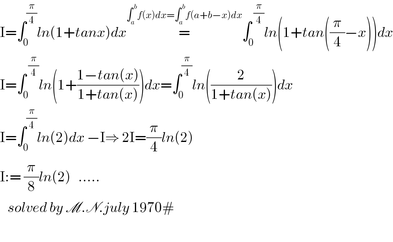 I=∫_0 ^(π/4) ln(1+tanx)dx=^(∫_a ^( b) f(x)dx=∫_a ^( b) f(a+b−x)dx) ∫_0 ^( (π/4)) ln(1+tan((π/4)−x))dx  I=∫_0 ^( (π/4)) ln(1+((1−tan(x))/(1+tan(x))))dx=∫_0 ^(π/4) ln((2/(1+tan(x))))dx  I=∫_0 ^(π/4) ln(2)dx −I⇒ 2I=(π/4)ln(2)  I:= (π/8)ln(2)   .....        solved by M.N.july 1970#    