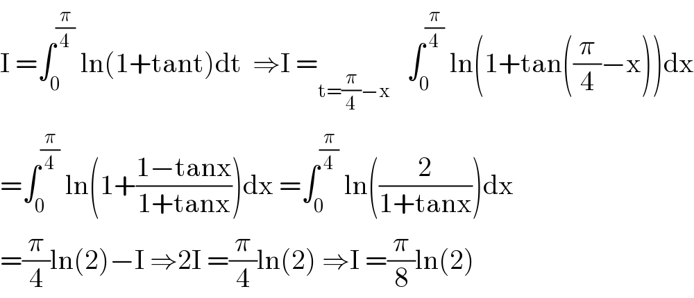 I =∫_0 ^(π/4)  ln(1+tant)dt  ⇒I =_(t=(π/4)−x)    ∫_0 ^(π/4)  ln(1+tan((π/4)−x))dx  =∫_0 ^(π/4)  ln(1+((1−tanx)/(1+tanx)))dx =∫_0 ^(π/4)  ln((2/(1+tanx)))dx  =(π/4)ln(2)−I ⇒2I =(π/4)ln(2) ⇒I =(π/8)ln(2)  