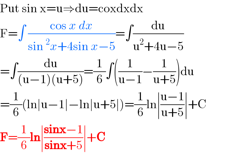 Put sin x=u⇒du=coxdxdx  F=∫ ((cos x dx)/(sin^2 x+4sin x−5))=∫(du/(u^2 +4u−5))  =∫(du/((u−1)(u+5)))=(1/6)∫((1/(u−1))−(1/(u+5)))du  =(1/6)(ln∣u−1∣−ln∣u+5∣)=(1/6)ln∣((u−1)/(u+5))∣+C  F=(1/6)ln∣((sinx−1)/(sinx+5))∣+C  