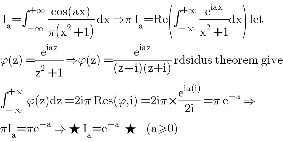  I_a =∫_(−∞) ^(+∞)  ((cos(ax))/(π(x^2  +1))) dx ⇒π I_a =Re(∫_(−∞) ^(+∞)  (e^(iax) /(x^2  +1))dx) let  ϕ(z) =(e^(iaz) /(z^2  +1)) ⇒ϕ(z) =(e^(iaz) /((z−i)(z+i))) rdsidus theorem give  ∫_(−∞) ^(+∞)  ϕ(z)dz =2iπ Res(ϕ,i) =2iπ×(e^(ia(i)) /(2i)) =π e^(−a)  ⇒  πI_a =πe^(−a)  ⇒ ★ I_a =e^(−a)   ★    (a≥0)  