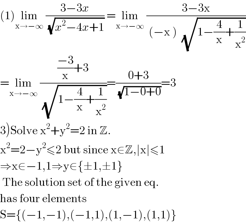 (1)lim_(x→−∞)  ((3−3x)/( (√(x^2 −4x+1)))) =lim_(x→−∞)  ((3−3x)/( (−x )  (√(1−(4/x)+(1/x^2 )))))  =lim_(x→−∞)  ((((−3)/x)+3)/( (√(1−(4/x)+(1/x^2 )))))=((0+3)/( (√(1−0+0))))=3  3)Solve x^2 +y^2 =2 in Z.  x^2 =2−y^2 ≤2 but since x∈Z,∣x∣≤1  ⇒x∈−1,1⇒y∈{±1,±1}   The solution set of the given eq.  has four elements  S={(−1,−1),(−1,1),(1,−1),(1,1)}  