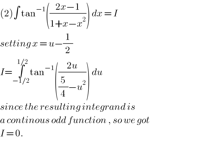 (2)∫ tan^(−1) (((2x−1)/(1+x−x^2 ))) dx = I  setting x = u−(1/2)  I=∫_(−1/2) ^(1/2) tan^(−1) (((2u)/((5/4)−u^2 ))) du   since the resulting integrand is  a continous odd function , so we got  I = 0.  