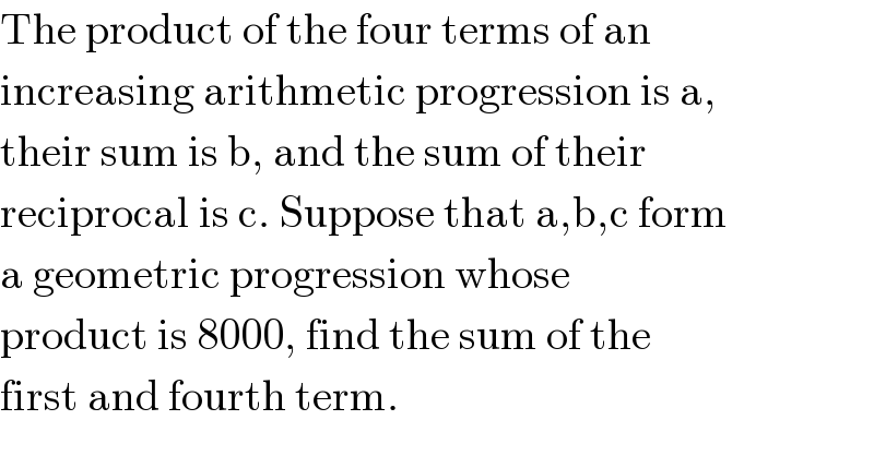 The product of the four terms of an  increasing arithmetic progression is a,  their sum is b, and the sum of their  reciprocal is c. Suppose that a,b,c form  a geometric progression whose  product is 8000, find the sum of the  first and fourth term.  