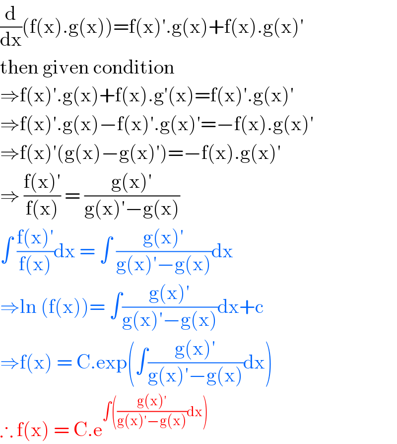 (d/dx)(f(x).g(x))=f(x)′.g(x)+f(x).g(x)′  then given condition   ⇒f(x)′.g(x)+f(x).g′(x)=f(x)′.g(x)′  ⇒f(x)′.g(x)−f(x)′.g(x)′=−f(x).g(x)′  ⇒f(x)′(g(x)−g(x)′)=−f(x).g(x)′  ⇒ ((f(x)′)/(f(x))) = ((g(x)′)/(g(x)′−g(x)))  ∫ ((f(x)′)/(f(x)))dx = ∫ ((g(x)′)/(g(x)′−g(x)))dx  ⇒ln (f(x))= ∫((g(x)′)/(g(x)′−g(x)))dx+c  ⇒f(x) = C.exp(∫((g(x)′)/(g(x)′−g(x)))dx)  ∴ f(x) = C.e^(∫(((g(x)′)/(g(x)′−g(x)))dx))   