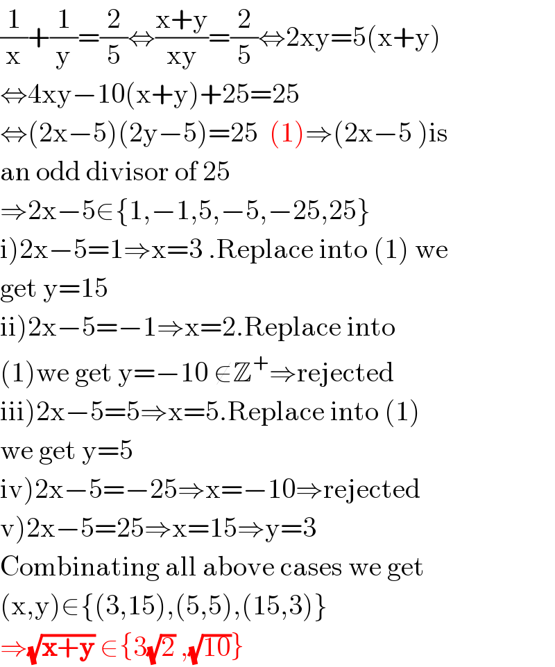 (1/x)+(1/y)=(2/5)⇔((x+y)/(xy))=(2/5)⇔2xy=5(x+y)  ⇔4xy−10(x+y)+25=25  ⇔(2x−5)(2y−5)=25  (1)⇒(2x−5 )is  an odd divisor of 25  ⇒2x−5∈{1,−1,5,−5,−25,25}  i)2x−5=1⇒x=3 .Replace into (1) we  get y=15  ii)2x−5=−1⇒x=2.Replace into  (1)we get y=−10 ∉Z^+ ⇒rejected  iii)2x−5=5⇒x=5.Replace into (1)  we get y=5  iv)2x−5=−25⇒x=−10⇒rejected  v)2x−5=25⇒x=15⇒y=3  Combinating all above cases we get  (x,y)∈{(3,15),(5,5),(15,3)}  ⇒(√(x+y)) ∈{3(√2) ,(√(10))}  