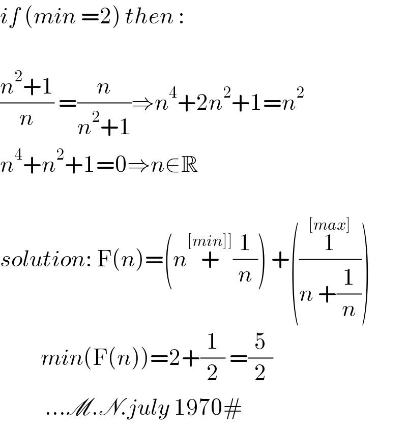if (min =2) then :    ((n^2 +1)/n) =(n/(n^2 +1))⇒n^4 +2n^2 +1=n^2   n^4 +n^2 +1=0⇒n∉R    solution: F(n)=(n+^([min]]) (1/n)) +((1^([max]) /(n +(1/n))))                 min(F(n))=2+(1/2) =(5/2)             ...M.N.july 1970#  