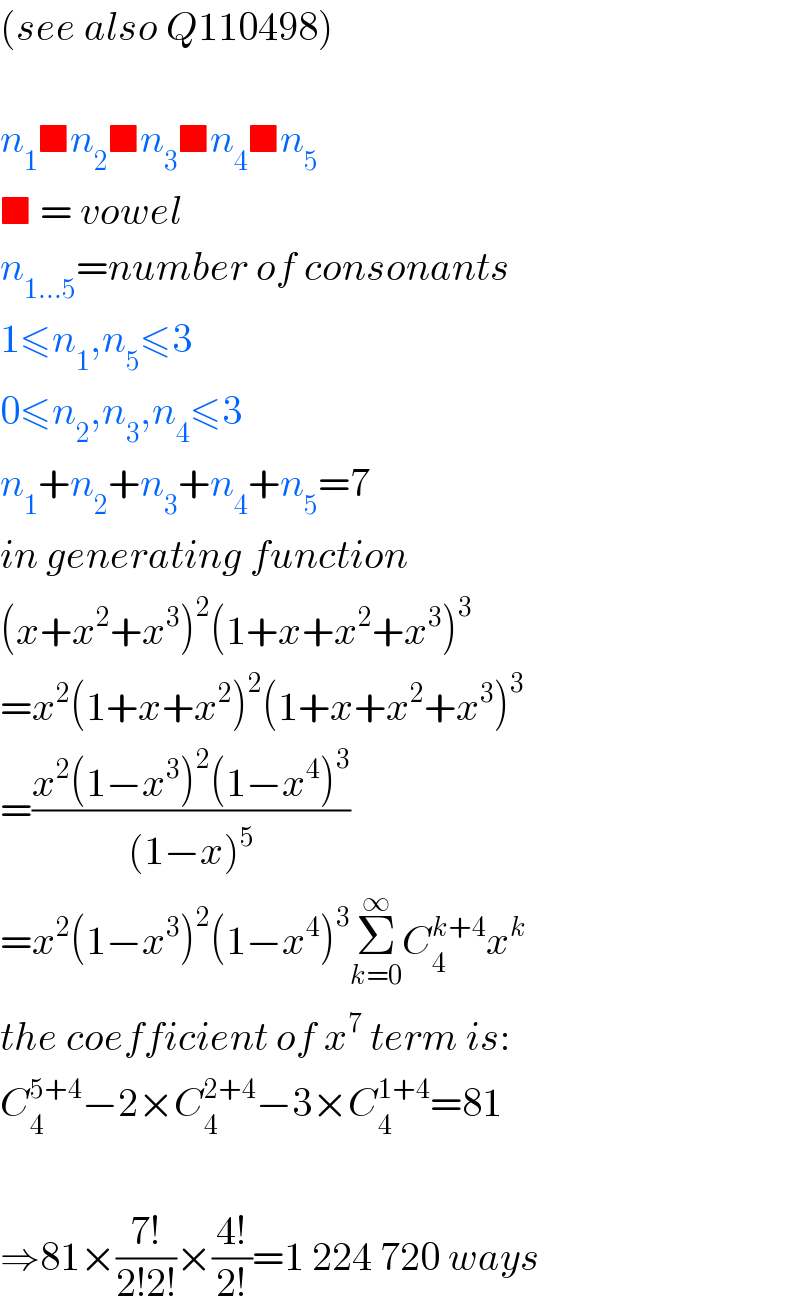 (see also Q110498)    n_1 ■n_2 ■n_3 ■n_4 ■n_5   ■ = vowel  n_(1...5) =number of consonants  1≤n_1 ,n_5 ≤3  0≤n_2 ,n_3 ,n_4 ≤3  n_1 +n_2 +n_3 +n_4 +n_5 =7  in generating function  (x+x^2 +x^3 )^2 (1+x+x^2 +x^3 )^3   =x^2 (1+x+x^2 )^2 (1+x+x^2 +x^3 )^3   =((x^2 (1−x^3 )^2 (1−x^4 )^3 )/((1−x)^5 ))  =x^2 (1−x^3 )^2 (1−x^4 )^3 Σ_(k=0) ^∞ C_4 ^(k+4) x^k   the coefficient of x^7  term is:  C_4 ^(5+4) −2×C_4 ^(2+4) −3×C_4 ^(1+4) =81    ⇒81×((7!)/(2!2!))×((4!)/(2!))=1 224 720 ways  