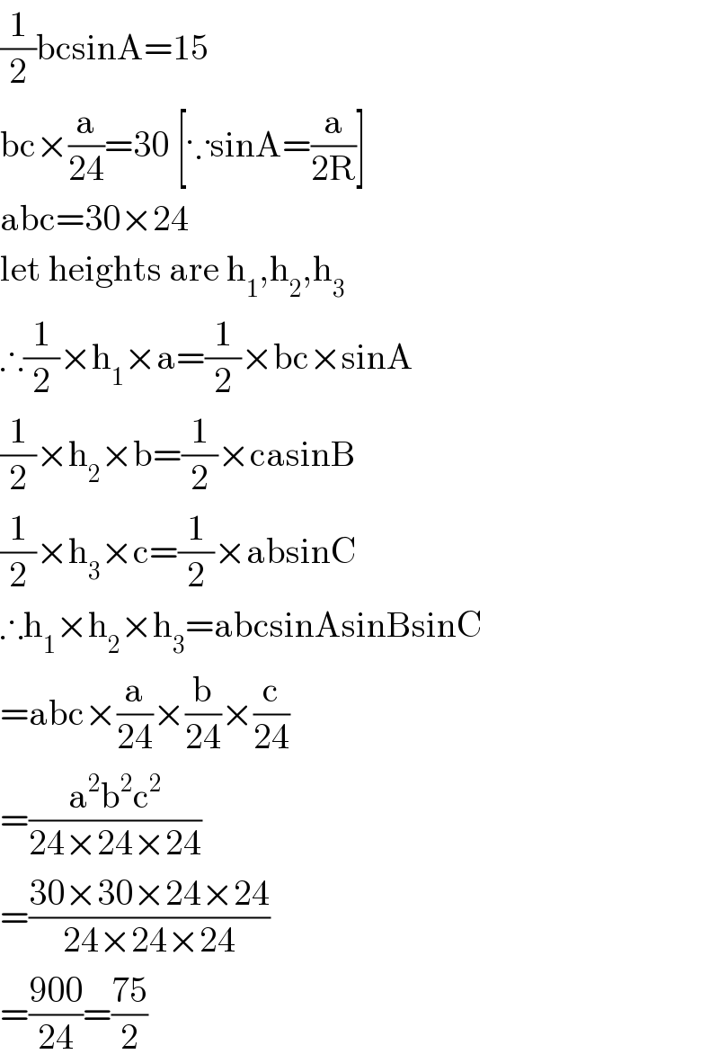 (1/2)bcsinA=15  bc×(a/(24))=30 [∵sinA=(a/(2R))]  abc=30×24  let heights are h_1 ,h_2 ,h_3   ∴(1/2)×h_1 ×a=(1/2)×bc×sinA  (1/2)×h_2 ×b=(1/2)×casinB  (1/2)×h_3 ×c=(1/2)×absinC  ∴h_1 ×h_2 ×h_3 =abcsinAsinBsinC  =abc×(a/(24))×(b/(24))×(c/(24))  =((a^2 b^2 c^2 )/(24×24×24))  =((30×30×24×24)/(24×24×24))  =((900)/(24))=((75)/2)  