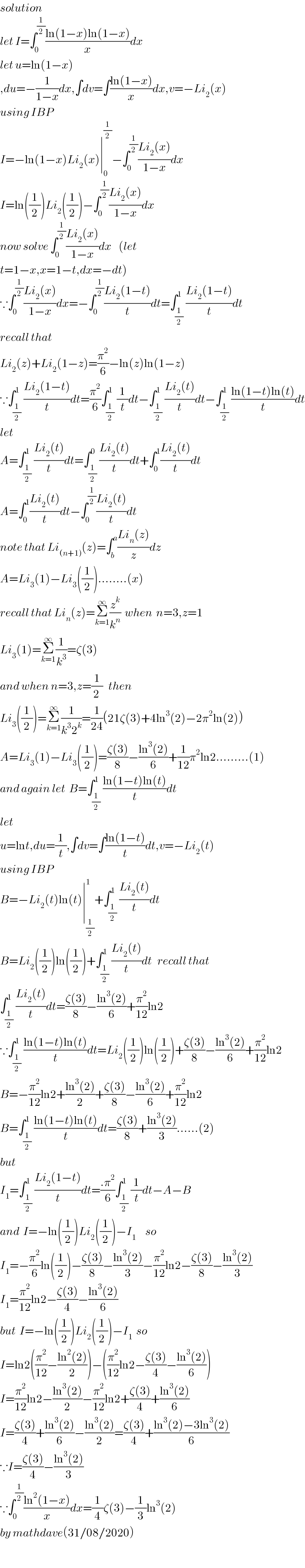 solution   let I=∫_0 ^(1/2) ((ln(1−x)ln(1−x))/x)dx  let u=ln(1−x)  ,du=−(1/(1−x))dx,∫dv=∫((ln(1−x))/x)dx,v=−Li_2 (x)  using IBP  I=−ln(1−x)Li_2 (x)∣_0 ^(1/2) −∫_0 ^(1/2) ((Li_2 (x))/(1−x))dx  I=ln((1/2))Li_2 ((1/2))−∫_0 ^(1/2) ((Li_2 (x))/(1−x))dx  now solve ∫_0 ^(1/2) ((Li_2 (x))/(1−x))dx    (let   t=1−x,x=1−t,dx=−dt)  ∵∫_0 ^(1/2) ((Li_2 (x))/(1−x))dx=−∫_0 ^(1/2) ((Li_2 (1−t))/t)dt=∫_(1/2) ^1 ((Li_2 (1−t))/t)dt  recall that  Li_2 (z)+Li_2 (1−z)=(π^2 /6)−ln(z)ln(1−z)  ∵∫_(1/2) ^1 ((Li_2 (1−t))/t)dt=(π^2 /6)∫_(1/2) ^1 (1/t)dt−∫_(1/2) ^1 ((Li_2 (t))/t)dt−∫_(1/2) ^1 ((ln(1−t)ln(t))/t)dt  let   A=∫_(1/2) ^1 ((Li_2 (t))/t)dt=∫_(1/2) ^0 ((Li_2 (t))/t)dt+∫_0 ^1 ((Li_2 (t))/t)dt  A=∫_0 ^1 ((Li_2 (t))/t)dt−∫_0 ^(1/2) ((Li_2 (t))/t)dt  note that Li_((n+1)) (z)=∫_b ^a ((Li_n (z))/z)dz  A=Li_3 (1)−Li_3 ((1/2))........(x)  recall that Li_n (z)=Σ_(k=1) ^∞ (z^k /k^n )  when  n=3,z=1  Li_3 (1)=Σ_(k=1) ^∞ (1/k^3 )=ζ(3)  and when n=3,z=(1/(2 ))   then  Li_3 ((1/2))=Σ_(k=1) ^∞ (1/(k^3 2^k ))=(1/(24))(21ζ(3)+4ln^3 (2)−2π^2 ln(2))  A=Li_3 (1)−Li_3 ((1/2))=((ζ(3))/8)−((ln^3 (2))/6)+(1/(12))π^2 ln2.........(1)    and again let  B=∫_(1/2) ^1 ((ln(1−t)ln(t))/t)dt  let  u=lnt,du=(1/t),∫dv=∫((ln(1−t))/t)dt,v=−Li_2 (t)  using IBP  B=−Li_2 (t)ln(t)∣_(1/2) ^1 +∫_(1/2) ^1 ((Li_2 (t))/t)dt  B=Li_2 ((1/2))ln((1/2))+∫_(1/2) ^1 ((Li_2 (t))/t)dt   recall that  ∫_(1/2) ^1 ((Li_2 (t))/t)dt=((ζ(3))/8)−((ln^3 (2))/6)+(π^2 /(12))ln2  ∵∫_(1/2) ^1 ((ln(1−t)ln(t))/t)dt=Li_2 ((1/2))ln((1/2))+((ζ(3))/8)−((ln^3 (2))/6)+(π^2 /(12))ln2  B=−(π^2 /(12))ln2+((ln^3 (2))/2)+((ζ(3))/8)−((ln^3 (2))/6)+(π^2 /(12))ln2  B=∫_(1/2) ^1 ((ln(1−t)ln(t))/t)dt=((ζ(3))/8)+((ln^3 (2))/3)......(2)  but  I_1 =∫_(1/2) ^1 ((Li_2 (1−t))/t)dt=((.π^2 )/6)∫_(1/2) ^1 (1/t)dt−A−B  and  I=−ln((1/2))Li_2 ((1/2))−I_1      so  I_1 =−(π^2 /6)ln((1/2))−((ζ(3))/8)−((ln^3 (2))/3)−(π^2 /(12))ln2−((ζ(3))/8)−((ln^3 (2))/3)  I_1 =(π^2 /(12))ln2−((ζ(3))/4)−((ln^3 (2))/6)  but  I=−ln((1/2))Li_2 ((1/2))−I_1   so  I=ln2((π^2 /(12))−((ln^2 (2))/2))−((π^2 /(12))ln2−((ζ(3))/4)−((ln^3 (2))/6))  I=(π^2 /(12))ln2−((ln^3 (2))/2)−(π^2 /(12))ln2+((ζ(3))/4)+((ln^3 (2))/6)  I=((ζ(3))/4)+((ln^3 (2))/6)−((ln^3 (2))/2)=((ζ(3))/4)+((ln^3 (2)−3ln^3 (2))/6)  ∵I=((ζ(3))/4)−((ln^3 (2))/3)  ∵∫_0 ^(1/2) ((ln^2 (1−x))/x)dx=(1/4)ζ(3)−(1/3)ln^3 (2)  by mathdave(31/08/2020)  