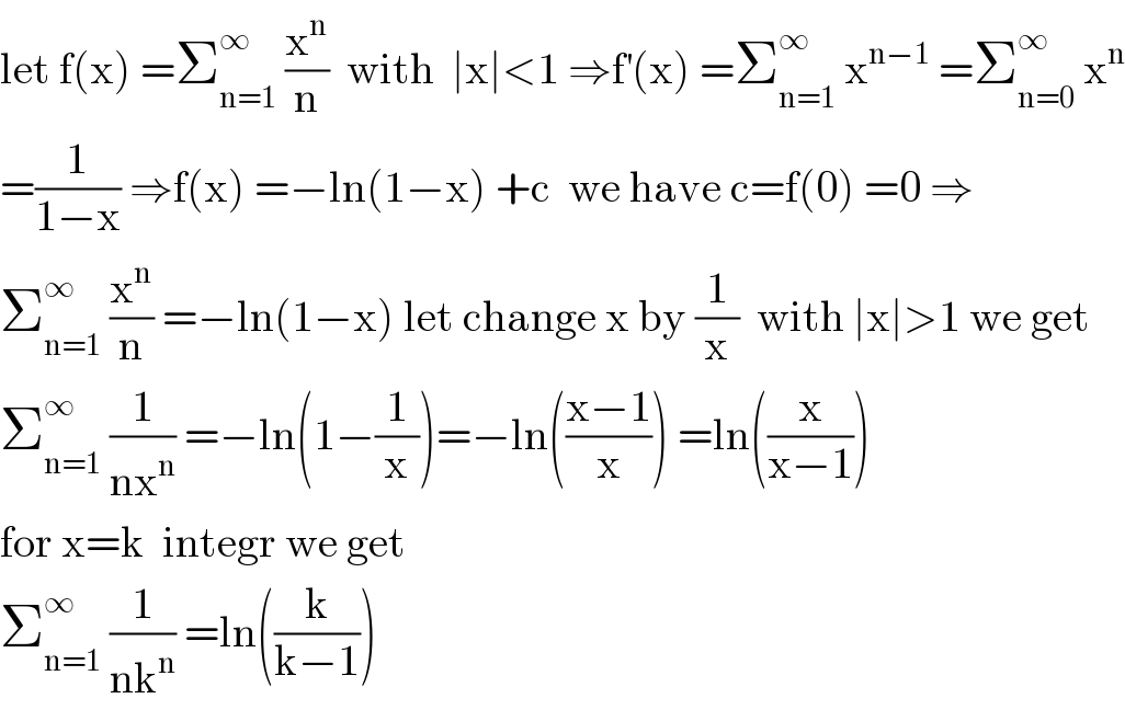 let f(x) =Σ_(n=1) ^∞  (x^n /n)  with  ∣x∣<1 ⇒f^′ (x) =Σ_(n=1) ^∞  x^(n−1)  =Σ_(n=0) ^∞  x^n   =(1/(1−x)) ⇒f(x) =−ln(1−x) +c  we have c=f(0) =0 ⇒  Σ_(n=1) ^∞  (x^n /n) =−ln(1−x) let change x by (1/x)  with ∣x∣>1 we get  Σ_(n=1) ^∞  (1/(nx^n )) =−ln(1−(1/x))=−ln(((x−1)/x)) =ln((x/(x−1)))  for x=k  integr we get   Σ_(n=1) ^∞  (1/(nk^n )) =ln((k/(k−1)))  
