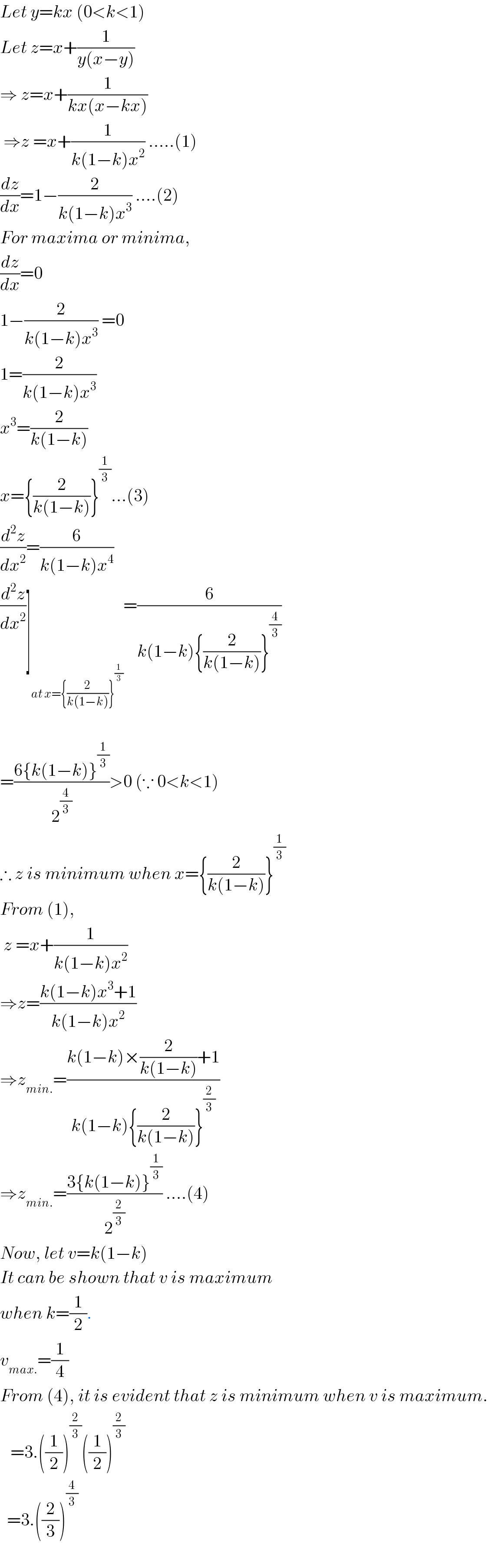 Let y=kx (0<k<1)  Let z=x+(1/(y(x−y)))  ⇒ z=x+(1/(kx(x−kx)))   ⇒z =x+(1/(k(1−k)x^2 )) .....(1)  (dz/dx)=1−(2/(k(1−k)x^3 )) ....(2)  For maxima or minima,  (dz/dx)=0  1−(2/(k(1−k)x^3 )) =0  1=(2/(k(1−k)x^3 ))   x^3 =(2/(k(1−k)))    x={(2/(k(1−k)))}^(1/3) ...(3)    (d^2 z/dx^2 )=(6/(k(1−k)x^4 ))  (d^2 z/dx^2 )]_(at x={(2/(k(1−k)))}^(1/3) ) =(6/(k(1−k){(2/(k(1−k)))}^(4/3) ))    =((6{k(1−k)}^(1/3) )/2^(4/3) )>0 (∵ 0<k<1)  ∴ z is minimum when x={(2/(k(1−k)))}^(1/3)   From (1),   z =x+(1/(k(1−k)x^2 ))   ⇒z=((k(1−k)x^3 +1)/(k(1−k)x^2 ))  ⇒z_(min.) =((k(1−k)×(2/(k(1−k)))+1)/(k(1−k){(2/(k(1−k)))}^(2/3) ))  ⇒z_(min.) =((3{k(1−k)}^(1/3) )/2^(2/3) ) ....(4)  Now, let v=k(1−k)  It can be shown that v is maximum  when k=(1/2).  v_(max.) =(1/4)  From (4), it is evident that z is minimum when v is maximum.     =3.((1/2))^(2/3) ((1/2))^(2/3)     =3.((2/3))^(4/3)     