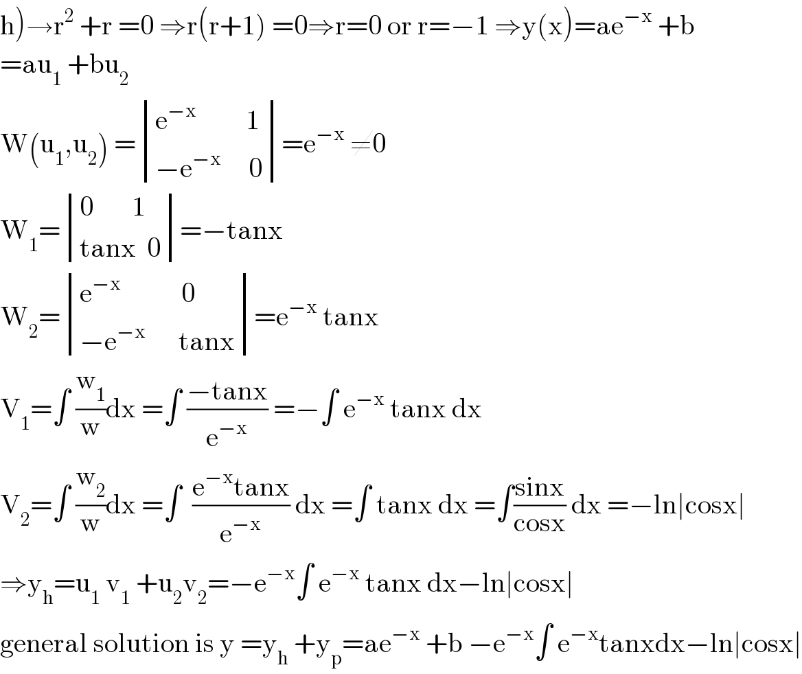 h)→r^2  +r =0 ⇒r(r+1) =0⇒r=0 or r=−1 ⇒y(x)=ae^(−x)  +b  =au_1  +bu_2   W(u_1 ,u_2 ) = determinant (((e^(−x)          1)),((−e^(−x)      0)))=e^(−x)  ≠0  W_1 = determinant (((0       1)),((tanx  0)))=−tanx  W_2 = determinant (((e^(−x)            0)),((−e^(−x)       tanx)))=e^(−x)  tanx  V_1 =∫ (w_1 /w)dx =∫ ((−tanx)/e^(−x) ) =−∫ e^(−x)  tanx dx  V_2 =∫ (w_2 /w)dx =∫  ((e^(−x) tanx)/e^(−x) ) dx =∫ tanx dx =∫((sinx)/(cosx)) dx =−ln∣cosx∣  ⇒y_h =u_1  v_1  +u_2 v_2 =−e^(−x) ∫ e^(−x)  tanx dx−ln∣cosx∣  general solution is y =y_h  +y_p =ae^(−x)  +b −e^(−x) ∫ e^(−x) tanxdx−ln∣cosx∣  