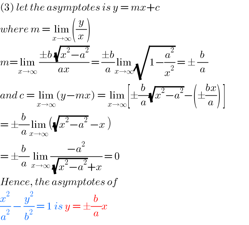 (3) let the asymptotes is y = mx+c   where m = lim_(x→∞) ((y/x))  m=lim_(x→∞)  ((±b (√(x^2 −a^2 )))/(ax)) = ((±b)/a)lim_(x→∞) (√(1−(a^2 /x^2 ))) = ± (b/a)  and c = lim_(x→∞) (y−mx) = lim_(x→∞) [±(b/a)(√(x^2 −a^2 ))−(±((bx)/a)) ]  = ±(b/a)lim_(x→∞) ((√(x^2 −a^2 )) −x )  = ±(b/a) lim_(x→∞) ((−a^2 )/( (√(x^2 −a^2 ))+x)) = 0  Hence, the asymptotes of   (x^2 /a^2 ) − (y^2 /b^2 ) = 1 is y = ±(b/a)x  