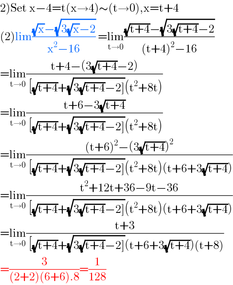 2)Set x−4=t(x→4)∼(t→0),x=t+4  (2)lim(((√x)−(√(3(√x)−2)))/(x^2 −16)) =lim_(t→0) (((√(t+4))−(√(3(√(t+4))−2)))/((t+4)^2 −16))  =lim_(t→0) ((t+4−(3(√(t+4))−2))/( [(√(t+4))+(√(3(√(t+4))−2]))(t^2 +8t)))  =lim_(t→0) ((t+6−3(√(t+4)))/( [(√(t+4))+(√(3(√(t+4))−2]))(t^2 +8t)))  =lim_(t→0) (((t+6)^2 −(3(√(t+4)))^2 )/( [(√(t+4))+(√(3(√(t+4))−2]))(t^2 +8t)(t+6+3(√(t+4)))))  =lim_(t→0) ((t^2 +12t+36−9t−36)/( [(√(t+4))+(√(3(√(t+4))−2]))(t^2 +8t)(t+6+3(√(t+4)))))  =lim_(t→0) ((t+3)/( [(√(t+4))+(√(3(√(t+4))−2]))(t+6+3(√(t+4)))(t+8)))  =(3/((2+2)(6+6).8))=(1/(128))  