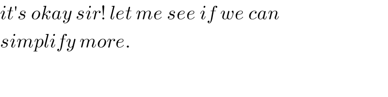 it′s okay sir! let me see if we can   simplify more.  