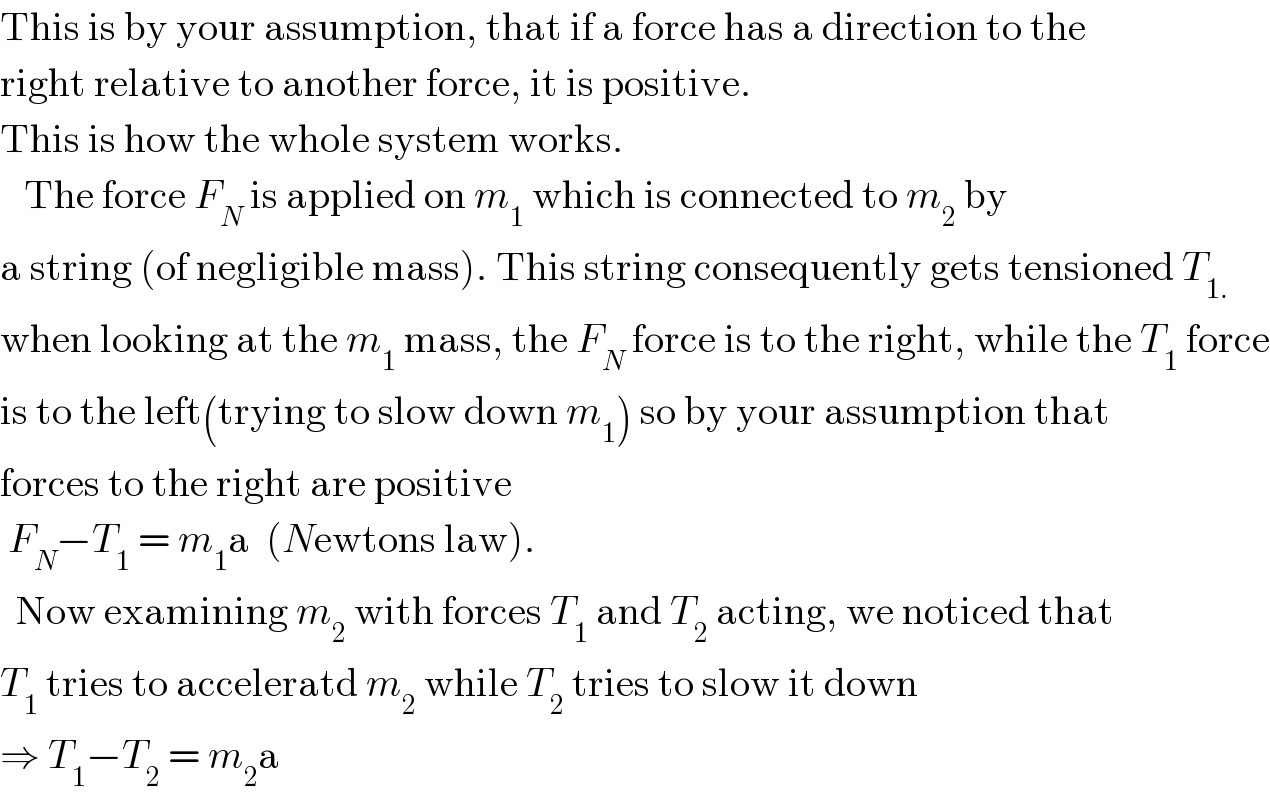 This is by your assumption, that if a force has a direction to the  right relative to another force, it is positive.  This is how the whole system works.      The force F_N  is applied on m_1  which is connected to m_2  by  a string (of negligible mass). This string consequently gets tensioned T_(1.)   when looking at the m_1  mass, the F_N  force is to the right, while the T_1  force  is to the left(trying to slow down m_1 ) so by your assumption that   forces to the right are positive   F_N −T_1  = m_1 a  (Newtons law).    Now examining m_2  with forces T_1  and T_2  acting, we noticed that   T_1  tries to acceleratd m_2  while T_2  tries to slow it down  ⇒ T_1 −T_2  = m_2 a  