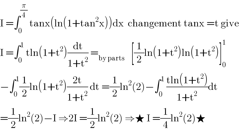 I =∫_0 ^(π/4)  tanx(ln(1+tan^2 x))dx  changement tanx =t give  I =∫_0 ^1  tln(1+t^2 )(dt/(1+t^2 )) =_(by parts)    [(1/2)ln(1+t^2 )ln(1+t^2 )]_0 ^1   −∫_0 ^1 (1/2)ln(1+t^2 )((2t)/(1+t^2 )) dt =(1/2)ln^2 (2)−∫_0 ^1  ((tln(1+t^2 ))/(1+t^2 ))dt  =(1/2)ln^2 (2)−I ⇒2I =(1/2)ln^2 (2) ⇒★ I =(1/4)ln^2 (2)★  