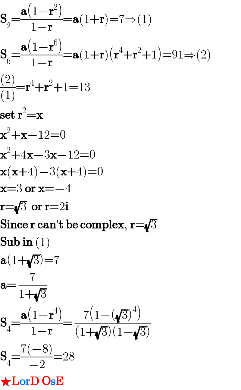 S_2 =((a(1−r^2 ))/(1−r))=a(1+r)=7⇒(1)  S_6 =((a(1−r^6 ))/(1−r))=a(1+r)(r^4 +r^2 +1)=91⇒(2)  (((2))/((1)))=r^4 +r^2 +1=13  set r^2 =x  x^2 +x−12=0  x^2 +4x−3x−12=0  x(x+4)−3(x+4)=0  x=3 or x=−4  r=(√3)  or r=2i  Since r can′t be complex, r=(√3)  Sub in (1)  a(1+(√3))=7  a= (7/(1+(√3)))  S_4 =((a(1−r^4 ))/(1−r))= ((7(1−((√3))^4 ))/((1+(√3))(1−(√3))))  S_4 =((7(−8))/(−2))=28  ★LorD OsE  