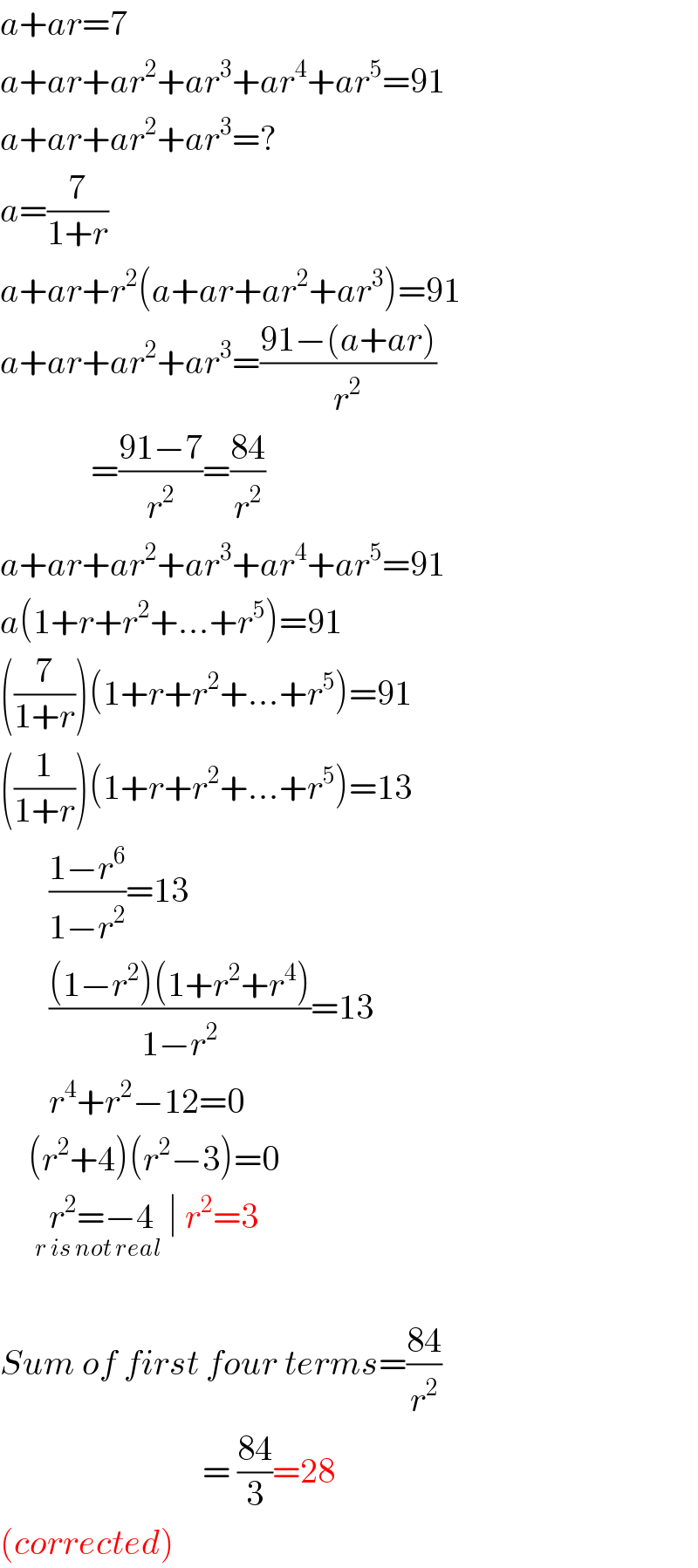 a+ar=7  a+ar+ar^2 +ar^3 +ar^4 +ar^5 =91  a+ar+ar^2 +ar^3 =?  a=(7/(1+r))  a+ar+r^2 (a+ar+ar^2 +ar^3 )=91  a+ar+ar^2 +ar^3 =((91−(a+ar))/r^2 )               =((91−7)/r^2 )=((84)/r^2 )  a+ar+ar^2 +ar^3 +ar^4 +ar^5 =91  a(1+r+r^2 +...+r^5 )=91  ((7/(1+r)))(1+r+r^2 +...+r^5 )=91  ((1/(1+r)))(1+r+r^2 +...+r^5 )=13         ((1−r^6 )/(1−r^2 ))=13         (((1−r^2 )(1+r^2 +r^4 ))/(1−r^2 ))=13         r^4 +r^2 −12=0      (r^2 +4)(r^2 −3)=0        r^2 =−4_(r is not real)  ∣ r^2 =3    Sum of first four terms=((84)/r^2 )                               = ((84)/3)=28  (corrected)  