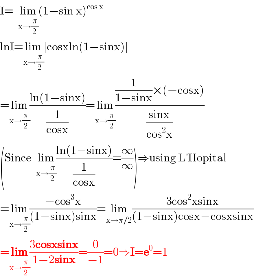 I=  lim_(x→(π/2)) (1−sin x)^(cos x)    lnI=lim_(x→(π/2)) [cosxln(1−sinx)]  =lim_(x→(π/2)) ((ln(1−sinx))/(1/(cosx)))=lim_(x→(π/2)) (((1/(1−sinx))×(−cosx))/((sinx)/(cos^2 x)))  (Since  lim_(x→(π/2)) ((ln(1−sinx))/(1/(cosx)))=(∞/∞))⇒using L′Hopital  =lim_(x→(π/2)) ((−cos^3 x)/((1−sinx)sinx))=lim_(x→π/2) ((3cos^2 xsinx)/((1−sinx)cosx−cosxsinx))  =lim_(x→(π/2)) ((3cosxsinx)/(1−2sinx))=(0/(−1))=0⇒I=e^0 =1  