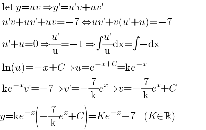  let y=uv ⇒y′=u′v+uv′   u′v+uv′+uv=−7 ⇔uv′+v(u′+u)=−7   u′+u=0 ⇒((u′)/u)=−1 ⇒∫((u′)/u)dx=∫−dx   ln(u)=−x+C⇒u=e^(−x+C) =ke^(−x)    ke^(−x) v′=−7⇒v′=−(7/k)e^x ⇒v=−(7/k)e^x +C  y=ke^(−x) (−(7/k)e^x +C)=Ke^(−x) −7    (K∈R)  