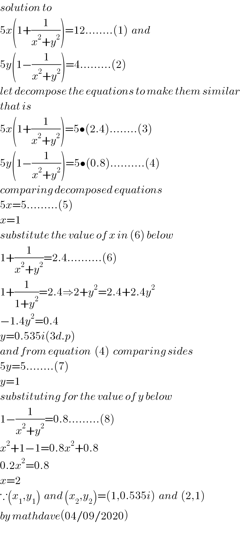 solution to       5x(1+(1/(x^2 +y^2 )))=12........(1)  and  5y(1−(1/(x^2 +y^2 )))=4.........(2)  let decompose the equations to make them similar  that is  5x(1+(1/(x^2 +y^2 )))=5•(2.4)........(3)  5y(1−(1/(x^2 +y^2 )))=5•(0.8)..........(4)  comparing decomposed equations  5x=5.........(5)  x=1  substitute the value of x in (6) below  1+(1/(x^2 +y^2 ))=2.4..........(6)  1+(1/(1+y^2 ))=2.4⇒2+y^2 =2.4+2.4y^2   −1.4y^2 =0.4      y=0.535i(3d.p)  and from equation  (4)  comparing sides  5y=5........(7)  y=1  substituting for the value of y below   1−(1/(x^2 +y^2 ))=0.8.........(8)  x^2 +1−1=0.8x^2 +0.8  0.2x^2 =0.8  x=2  ∵(x_1 ,y_1 )  and (x_2 ,y_2 )=(1,0.535i)  and  (2,1)  by mathdave(04/09/2020)  