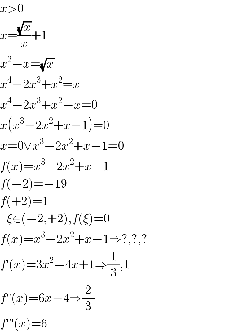 x>0  x=((√x)/x)+1  x^2 −x=(√x)  x^4 −2x^3 +x^2 =x  x^4 −2x^3 +x^2 −x=0  x(x^3 −2x^2 +x−1)=0  x=0∨x^3 −2x^2 +x−1=0  f(x)=x^3 −2x^2 +x−1  f(−2)=−19  f(+2)=1  ∃ξ∈(−2,+2),f(ξ)=0  f(x)=x^3 −2x^2 +x−1⇒?,?,?  f′(x)=3x^2 −4x+1⇒(1/3),1  f′′(x)=6x−4⇒(2/3)  f′′′(x)=6  