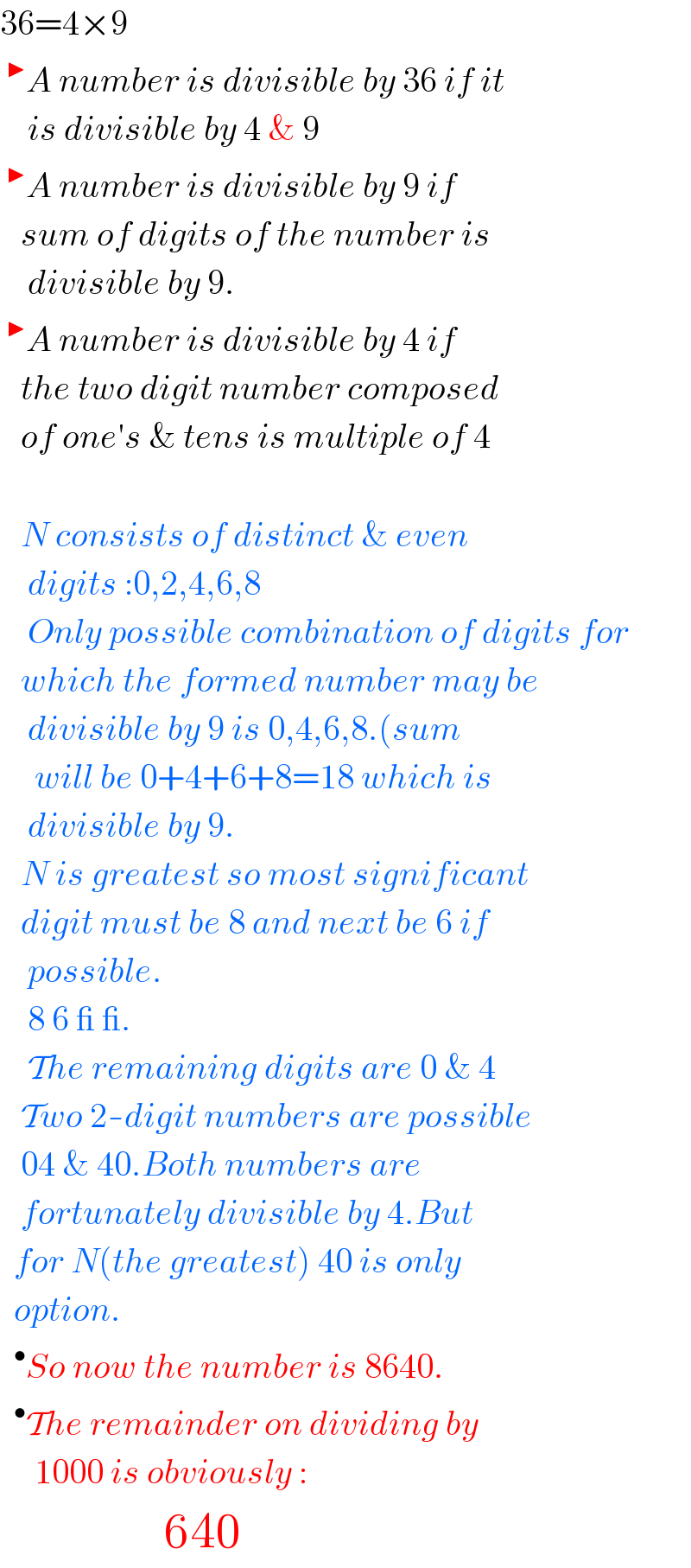 36=4×9  ^▶ A number is divisible by 36 if it      is divisible by 4 & 9  ^▶ A number is divisible by 9 if     sum of digits of the number is      divisible by 9.  ^▶ A number is divisible by 4 if     the two digit number composed     of one′s & tens is multiple of 4       N consists of distinct & even       digits :0,2,4,6,8      Only possible combination of digits for     which the formed number may be      divisible by 9 is 0,4,6,8.(sum       will be 0+4+6+8=18 which is      divisible by 9.     N is greatest so most significant     digit must be 8 and next be 6 if      possible.      8 6 _ _.      The remaining digits are 0 & 4     Two 2-digit numbers are possible     04 & 40.Both numbers are     fortunately divisible by 4.But    for N(the greatest) 40 is only    option.   ^• So now the number is 8640.   ^• The remainder on dividing by       1000 is obviously :                     640  