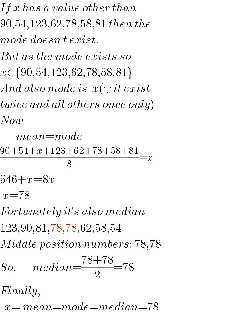 If x has a value other than  90,54,123,62,78,58,81 then the  mode doesn′t exist.  But as the mode exists so  x∈{90,54,123,62,78,58,81}  And also mode is  x(∵ it exist  twice and all others once only)  Now         mean=mode  ((90+54+x+123+62+78+58+81)/8)=x  546+x=8x   x=78  Fortunately it′s also median  123,90,81,78,78,62,58,54  Middle position numbers: 78,78  So,       median=((78+78)/2)=78  Finally,    x= mean=mode=median=78  