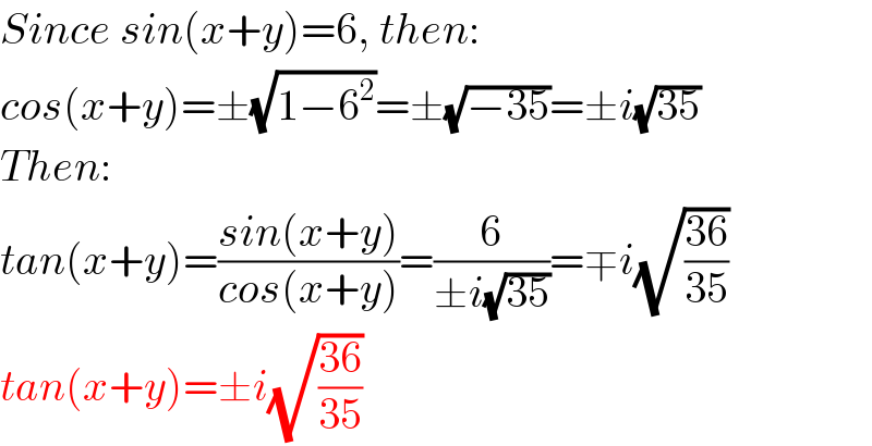Since sin(x+y)=6, then:  cos(x+y)=±(√(1−6^2 ))=±(√(−35))=±i(√(35))  Then:  tan(x+y)=((sin(x+y))/(cos(x+y)))=(6/(±i(√(35))))=∓i(√((36)/(35)))  tan(x+y)=±i(√((36)/(35)))  