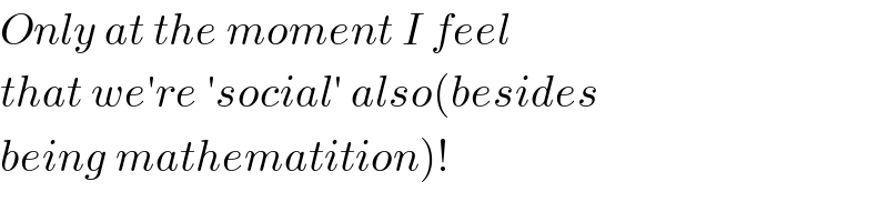 Only at the moment I feel   that we′re ′social′ also(besides   being mathematition)!  