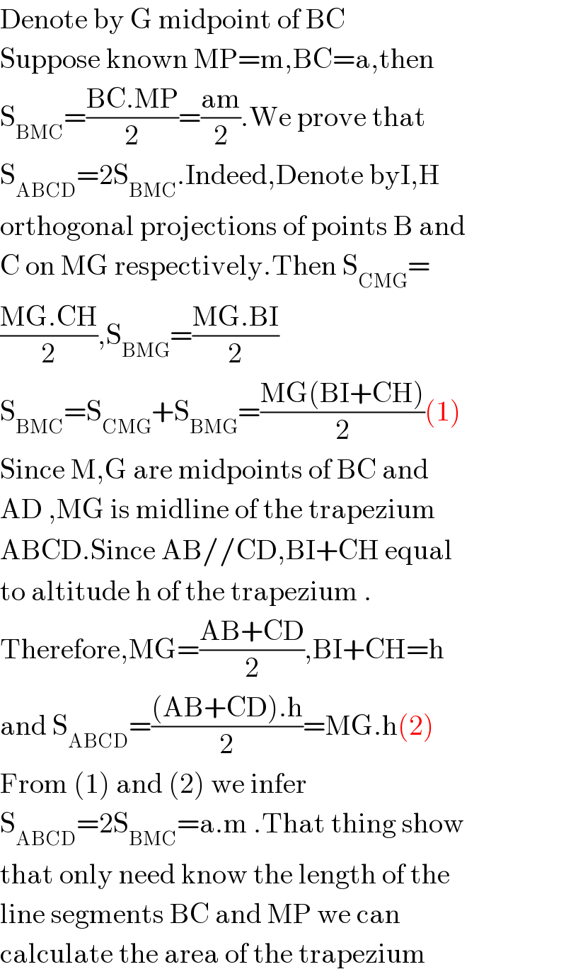 Denote by G midpoint of BC   Suppose known MP=m,BC=a,then  S_(BMC) =((BC.MP)/2)=((am)/2).We prove that  S_(ABCD) =2S_(BMC) .Indeed,Denote byI,H  orthogonal projections of points B and  C on MG respectively.Then S_(CMG) =  ((MG.CH)/2),S_(BMG) =((MG.BI)/2)  S_(BMC) =S_(CMG) +S_(BMG) =((MG(BI+CH))/2)(1)  Since M,G are midpoints of BC and  AD ,MG is midline of the trapezium  ABCD.Since AB//CD,BI+CH equal  to altitude h of the trapezium .  Therefore,MG=((AB+CD)/2),BI+CH=h  and S_(ABCD) =(((AB+CD).h)/2)=MG.h(2)  From (1) and (2) we infer  S_(ABCD) =2S_(BMC) =a.m .That thing show  that only need know the length of the  line segments BC and MP we can  calculate the area of the trapezium  