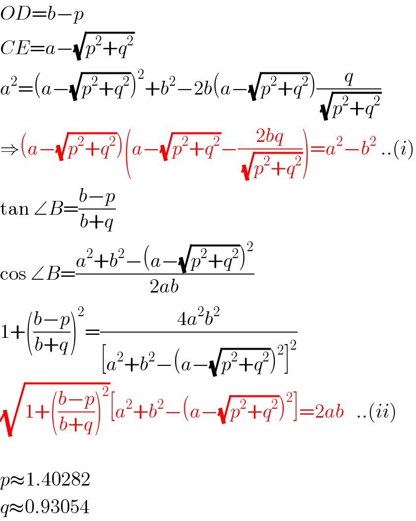 OD=b−p  CE=a−(√(p^2 +q^2 ))  a^2 =(a−(√(p^2 +q^2 )))^2 +b^2 −2b(a−(√(p^2 +q^2 )))(q/( (√(p^2 +q^2 ))))  ⇒(a−(√(p^2 +q^2 )))(a−(√(p^2 +q^2 ))−((2bq)/( (√(p^2 +q^2 )))))=a^2 −b^2  ..(i)  tan ∠B=((b−p)/(b+q))  cos ∠B=((a^2 +b^2 −(a−(√(p^2 +q^2 )))^2 )/(2ab))  1+(((b−p)/(b+q)))^2 =((4a^2 b^2 )/([a^2 +b^2 −(a−(√(p^2 +q^2 )))^2 ]^2 ))  (√(1+(((b−p)/(b+q)))^2 ))[a^2 +b^2 −(a−(√(p^2 +q^2 )))^2 ]=2ab   ..(ii)    p≈1.40282  q≈0.93054  