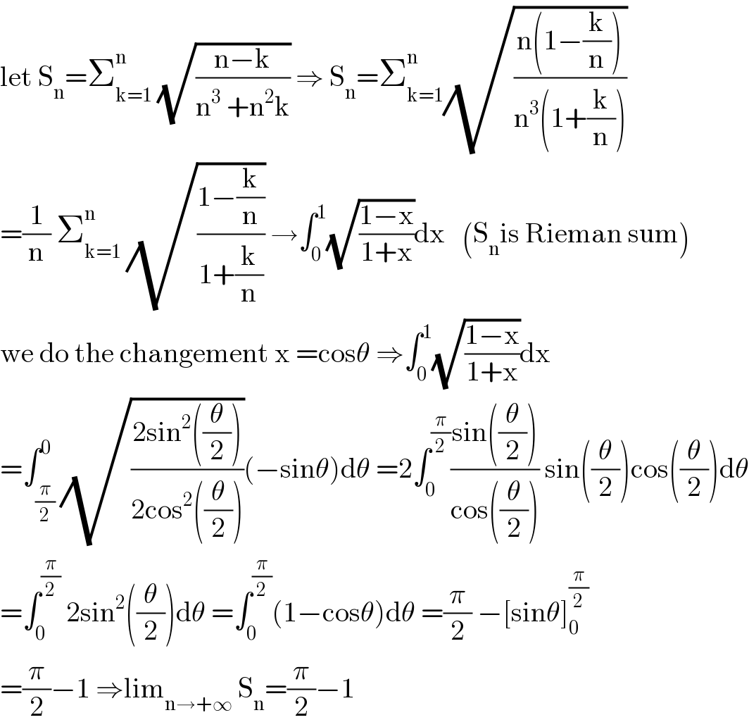 let S_n =Σ_(k=1) ^n  (√((n−k)/(n^3  +n^2 k))) ⇒ S_n =Σ_(k=1) ^n (√((n(1−(k/n)))/(n^3 (1+(k/n)))))  =(1/n) Σ_(k=1) ^n  (√((1−(k/n))/(1+(k/n)))) →∫_0 ^1 (√((1−x)/(1+x)))dx   (S_n is Rieman sum)  we do the changement x =cosθ ⇒∫_0 ^1 (√((1−x)/(1+x)))dx  =∫_(π/2) ^0 (√((2sin^2 ((θ/2)))/(2cos^2 ((θ/2)))))(−sinθ)dθ =2∫_0 ^(π/2) ((sin((θ/2)))/(cos((θ/2)))) sin((θ/2))cos((θ/2))dθ  =∫_0 ^(π/2)  2sin^2 ((θ/2))dθ =∫_0 ^(π/2) (1−cosθ)dθ =(π/2) −[sinθ]_0 ^(π/2)   =(π/2)−1 ⇒lim_(n→+∞)  S_n =(π/2)−1  
