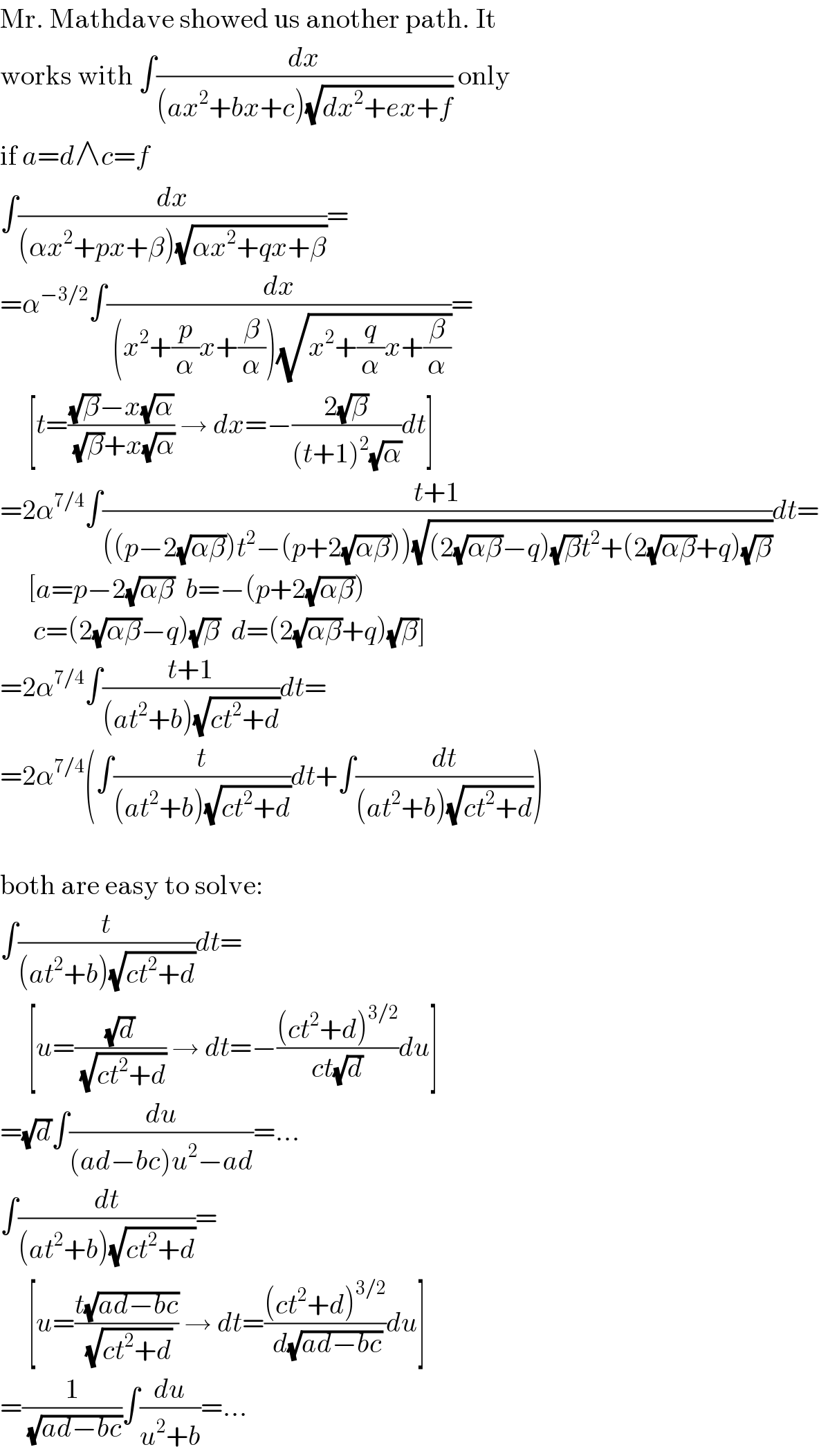 Mr. Mathdave showed us another path. It  works with ∫(dx/((ax^2 +bx+c)(√(dx^2 +ex+f)))) only  if a=d∧c=f  ∫(dx/((αx^2 +px+β)(√(αx^2 +qx+β))))=  =α^(−3/2) ∫(dx/( (x^2 +(p/α)x+(β/α))(√(x^2 +(q/α)x+(β/α)))))=       [t=(((√β)−x(√α))/( (√β)+x(√α))) → dx=−((2(√β))/((t+1)^2 (√α)))dt]  =2α^(7/4) ∫((t+1)/(((p−2(√(αβ)))t^2 −(p+2(√(αβ))))(√((2(√(αβ))−q)(√β)t^2 +(2(√(αβ))+q)(√β)))))dt=       [a=p−2(√(αβ))  b=−(p+2(√(αβ)))        c=(2(√(αβ))−q)(√β)  d=(2(√(αβ))+q)(√β)]  =2α^(7/4) ∫((t+1)/((at^2 +b)(√(ct^2 +d))))dt=  =2α^(7/4) (∫(t/((at^2 +b)(√(ct^2 +d))))dt+∫(dt/((at^2 +b)(√(ct^2 +d)))))    both are easy to solve:  ∫(t/((at^2 +b)(√(ct^2 +d))))dt=       [u=((√d)/( (√(ct^2 +d)))) → dt=−(((ct^2 +d)^(3/2) )/(ct(√d)))du]  =(√d)∫(du/((ad−bc)u^2 −ad))=...  ∫(dt/((at^2 +b)(√(ct^2 +d))))=       [u=((t(√(ad−bc)))/( (√(ct^2 +d)))) → dt=(((ct^2 +d)^(3/2) )/( d(√(ad−bc))))du]  =(1/( (√(ad−bc))))∫(du/(u^2 +b))=...  