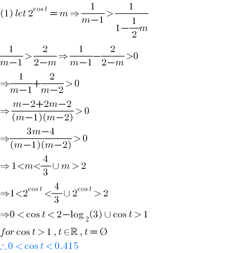 (1) let 2^(cos t)  = m ⇒ (1/(m−1)) > (1/(1−(1/2)m))  (1/(m−1)) > (2/(2−m)) ⇒ (1/(m−1))−(2/(2−m)) >0  ⇒(1/(m−1))+(2/(m−2)) > 0  ⇒ ((m−2+2m−2)/((m−1)(m−2))) > 0  ⇒((3m−4)/((m−1)(m−2))) > 0  ⇒ 1<m<(4/3) ∪ m > 2  ⇒1<2^(cos t)  <(4/3) ∪ 2^(cos t)  > 2  ⇒0 < cos t < 2−log _2 (3) ∪ cos t > 1   for cos t > 1 , t ∈R , t = ∅  ∴ 0 < cos t < 0.415  