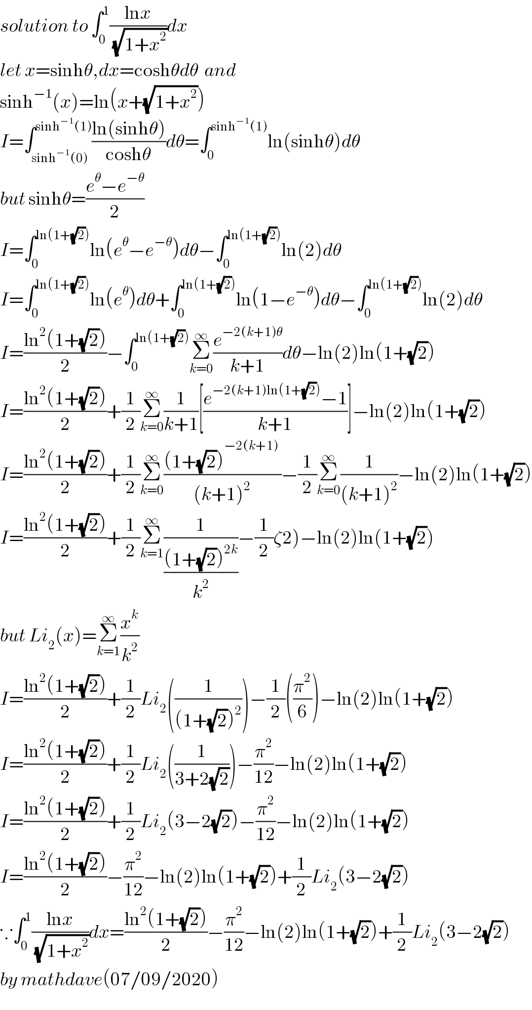 solution to ∫_0 ^1 ((lnx)/(√(1+x^2 )))dx  let x=sinhθ,dx=coshθdθ  and  sinh^(−1) (x)=ln(x+(√(1+x^2 )))  I=∫_(sinh^(−1) (0)) ^(sinh^(−1) (1)) ((ln(sinhθ))/(coshθ))dθ=∫_0 ^(sinh^(−1) (1)) ln(sinhθ)dθ  but sinhθ=((e^θ −e^(−θ) )/2)  I=∫_0 ^(ln(1+(√2))) ln(e^θ −e^(−θ) )dθ−∫_0 ^(ln(1+(√2))) ln(2)dθ  I=∫_0 ^(ln(1+(√2))) ln(e^θ )dθ+∫_0 ^(ln(1+(√2))) ln(1−e^(−θ) )dθ−∫_0 ^(ln(1+(√2))) ln(2)dθ  I=((ln^2 (1+(√2)))/2)−∫_0 ^(ln(1+(√2))) Σ_(k=0) ^∞ (e^(−2(k+1)θ) /(k+1))dθ−ln(2)ln(1+(√2))  I=((ln^2 (1+(√2)))/2)+(1/2)Σ_(k=0) ^∞ (1/(k+1))[((e^(−2(k+1)ln(1+(√2))) −1)/(k+1))]−ln(2)ln(1+(√2))  I=((ln^2 (1+(√2)))/2)+(1/2)Σ_(k=0) ^∞ (((1+(√2))^(−2(k+1)_ ) )/((k+1)^2 ))−(1/2)Σ_(k=0) ^∞ (1/((k+1)^2 ))−ln(2)ln(1+(√2))  I=((ln^2 (1+(√2)))/2)+(1/2)Σ_(k=1) ^∞ (1/(((1+(√2))^(2k) )/k^2 ))−(1/2)ζ2)−ln(2)ln(1+(√2))  but Li_2 (x)=Σ_(k=1) ^∞ (x^k /k^2 )  I=((ln^2 (1+(√2)))/2)+(1/2)Li_2 ((1/((1+(√2))^2 )))−(1/2)((π^2 /6))−ln(2)ln(1+(√2))  I=((ln^2 (1+(√2)))/2)+(1/2)Li_2 ((1/(3+2(√2))))−(π^2 /(12))−ln(2)ln(1+(√2))  I=((ln^2 (1+(√2)))/2)+(1/2)Li_2 (3−2(√2))−(π^2 /(12))−ln(2)ln(1+(√2))  I=((ln^2 (1+(√2)))/2)−(π^2 /(12))−ln(2)ln(1+(√2))+(1/2)Li_2 (3−2(√2))  ∵∫_0 ^1 ((lnx)/(√(1+x^2 )))dx=((ln^2 (1+(√2)))/2)−(π^2 /(12))−ln(2)ln(1+(√2))+(1/2)Li_2 (3−2(√2))  by mathdave(07/09/2020)  