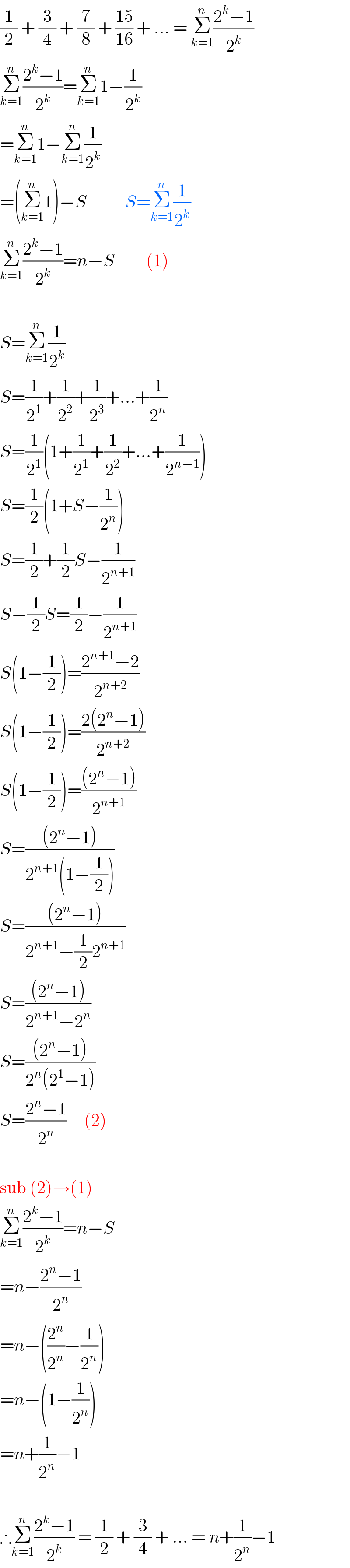 (1/2) + (3/4) + (7/8) + ((15)/(16)) + ... = Σ_(k=1) ^n ((2^k −1)/2^k )  Σ_(k=1) ^n ((2^k −1)/2^k )=Σ_(k=1) ^n 1−(1/2^k )  =Σ_(k=1) ^n 1−Σ_(k=1) ^n (1/2^k )  =(Σ_(k=1) ^n 1)−S           S=Σ_(k=1) ^n (1/2^k )  Σ_(k=1) ^n ((2^k −1)/2^k )=n−S         (1)     S=Σ_(k=1) ^n (1/2^k )  S=(1/2^1 )+(1/2^2 )+(1/2^3 )+...+(1/2^n )  S=(1/2^1 )(1+(1/2^1 )+(1/2^2 )+...+(1/2^(n−1) ))  S=(1/2)(1+S−(1/2^n ))  S=(1/2)+(1/2)S−(1/2^(n+1) )  S−(1/2)S=(1/2)−(1/2^(n+1) )  S(1−(1/2))=((2^(n+1) −2)/2^(n+2) )  S(1−(1/2))=((2(2^n −1))/2^(n+2) )  S(1−(1/2))=(((2^n −1))/2^(n+1) )  S=(((2^n −1))/(2^(n+1) (1−(1/2))))  S=(((2^n −1))/(2^(n+1) −(1/2)2^(n+1) ))  S=(((2^n −1))/(2^(n+1) −2^n ))  S=(((2^n −1))/(2^n (2^1 −1)))  S=((2^n −1)/2^n )     (2)     sub (2)→(1)  Σ_(k=1) ^n ((2^k −1)/2^k )=n−S  =n−((2^n −1)/2^n )  =n−((2^n /2^n )−(1/2^n ))  =n−(1−(1/2^n ))  =n+(1/2^n )−1     ∴Σ_(k=1) ^n ((2^k −1)/2^k ) = (1/2) + (3/4) + ... = n+(1/2^n )−1  