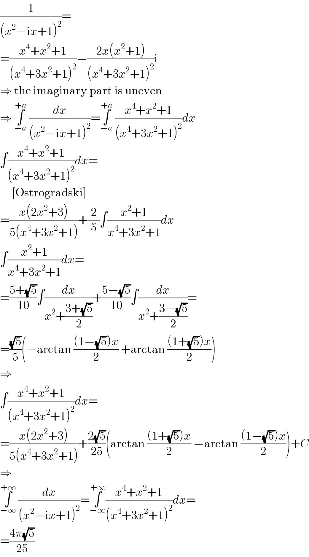 (1/((x^2 −ix+1)^2 ))=  =((x^4 +x^2 +1)/((x^4 +3x^2 +1)^2 ))−((2x(x^2 +1))/((x^4 +3x^2 +1)^2 ))i  ⇒ the imaginary part is uneven  ⇒ ∫_(−a) ^(+a)  (dx/((x^2 −ix+1)^2 ))=∫_(−a) ^(+a)  ((x^4 +x^2 +1)/((x^4 +3x^2 +1)^2 ))dx  ∫((x^4 +x^2 +1)/((x^4 +3x^2 +1)^2 ))dx=       [Ostrogradski]  =((x(2x^2 +3))/(5(x^4 +3x^2 +1)))+(2/5)∫((x^2 +1)/(x^4 +3x^2 +1))dx  ∫((x^2 +1)/(x^4 +3x^2 +1))dx=  =((5+(√5))/(10))∫(dx/(x^2 +((3+(√5))/2)))+((5−(√5))/(10))∫(dx/(x^2 +((3−(√5))/2)))=  =((√5)/5)(−arctan (((1−(√5))x)/2) +arctan (((1+(√5))x)/2))  ⇒  ∫((x^4 +x^2 +1)/((x^4 +3x^2 +1)^2 ))dx=  =((x(2x^2 +3))/(5(x^4 +3x^2 +1)))+((2(√5))/(25))(arctan (((1+(√5))x)/2) −arctan (((1−(√5))x)/2))+C  ⇒  ∫_(−∞) ^(+∞)  (dx/((x^2 −ix+1)^2 ))=∫_(−∞) ^(+∞) ((x^4 +x^2 +1)/((x^4 +3x^2 +1)^2 ))dx=  =((4π(√5))/(25))  
