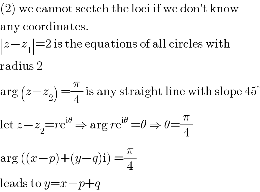 (2) we cannot scetch the loci if we don′t know  any coordinates.  ∣z−z_1 ∣=2 is the equations of all circles with  radius 2  arg (z−z_2 ) =(π/4) is any straight line with slope 45°  let z−z_2 =re^(iθ)  ⇒ arg re^(iθ)  =θ ⇒ θ=(π/4)  arg ((x−p)+(y−q)i) =(π/4)  leads to y=x−p+q  