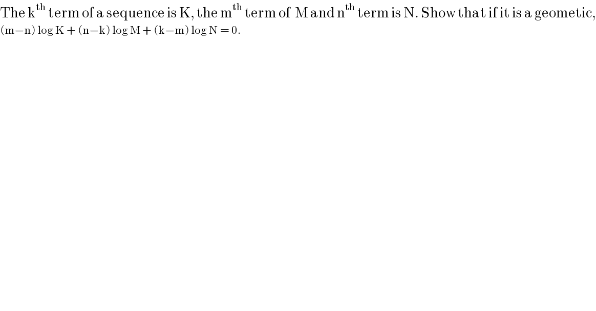 The k^(th)  term of a sequence is K, the m^(th)  term of  M and n^(th)  term is N. Show that if it is a geometic,  (m−n) log K + (n−k) log M + (k−m) log N = 0.   